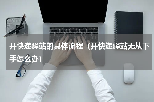 开快递驿站的具体流程（开快递驿站无从下手怎么办）