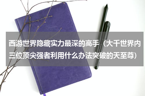 西游世界隐藏实力最深的高手（大千世界内三位顶尖强者利用什么办法突破的天至尊）