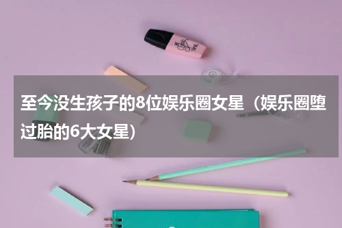 至今没生孩子的8位娱乐圈女星（娱乐圈堕过胎的6大女星）