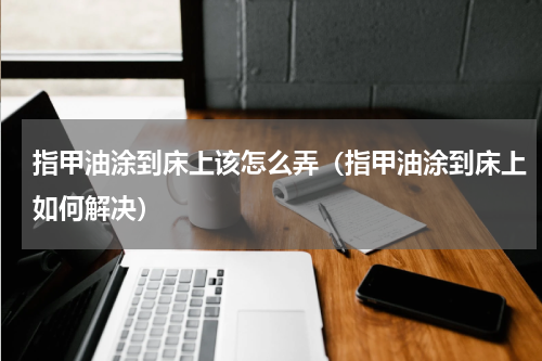 指甲油涂到床上该怎么弄（指甲油涂到床上如何解决）