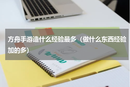 方舟手游造什么经验最多（做什么东西经验加的多）