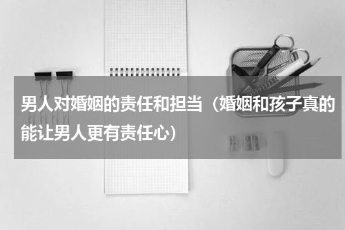 男人对婚姻的责任和担当（婚姻和孩子真的能让男人更有责任心）