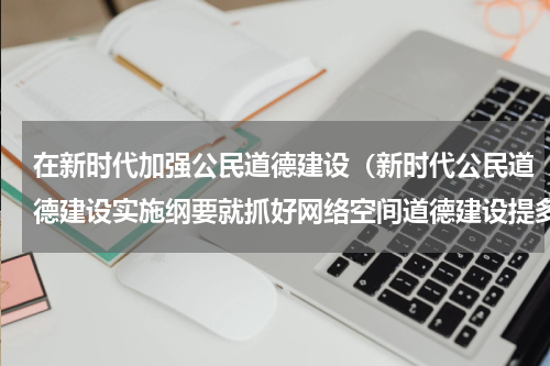 在新时代加强公民道德建设（新时代公民道德建设实施纲要就抓好网络空间道德建设提多项要求）