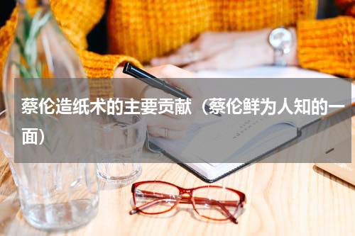 蔡伦造纸术的主要贡献（蔡伦鲜为人知的一面）