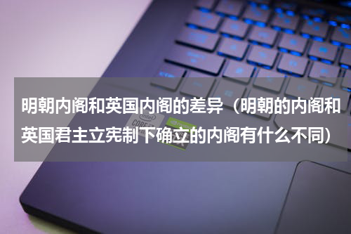 明朝内阁和英国内阁的差异（明朝的内阁和英国君主立宪制下确立的内阁有什么不同）