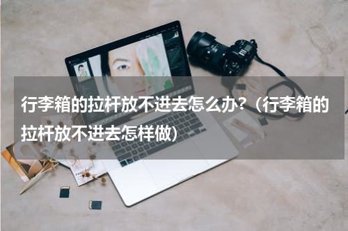 行李箱的拉杆放不进去怎么办?（行李箱的拉杆放不进去怎样做）
