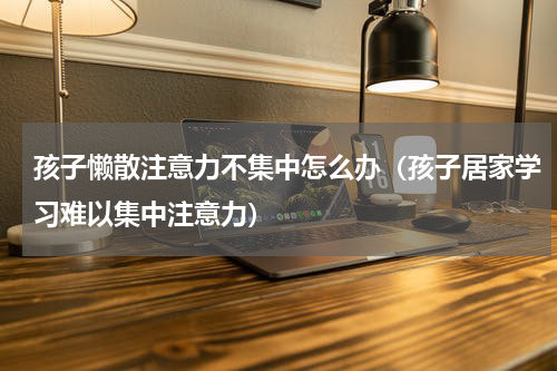 孩子懒散注意力不集中怎么办（孩子居家学习难以集中注意力）