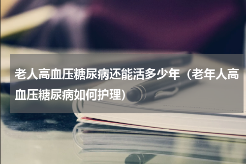 老人高血压糖尿病还能活多少年（老年人高血压糖尿病如何护理）