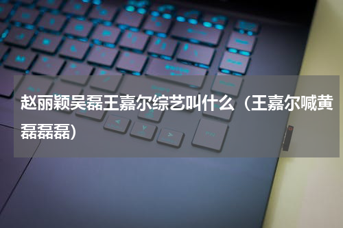 赵丽颖吴磊王嘉尔综艺叫什么（王嘉尔喊黄磊磊磊）