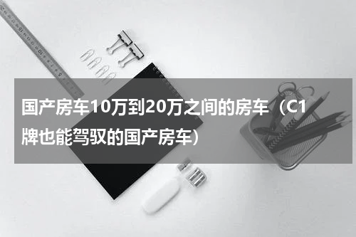 国产房车10万到20万之间的房车（C1牌也能驾驭的国产房车）