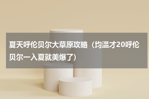 夏天呼伦贝尔大草原攻略（均温才20呼伦贝尔一入夏就美爆了）