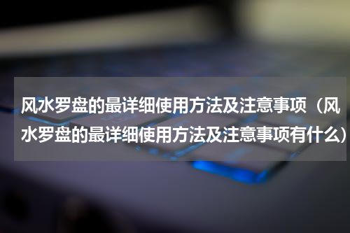 风水罗盘的最详细使用方法及注意事项（风水罗盘的最详细使用方法及注意事项有什么）