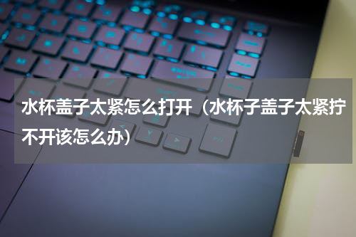 水杯盖子太紧怎么打开（水杯子盖子太紧拧不开该怎么办）