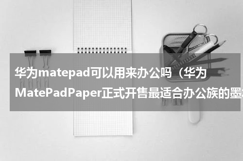 华为matepad可以用来办公吗（华为MatePadPaper正式开售最适合办公族的墨水平板）