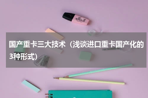 国产重卡三大技术（浅谈进口重卡国产化的3种形式）