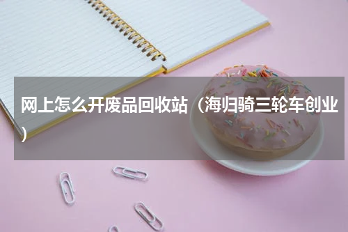 网上怎么开废品回收站（海归骑三轮车创业）