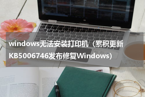 windows无法安装打印机（累积更新KB5006746发布修复Windows）