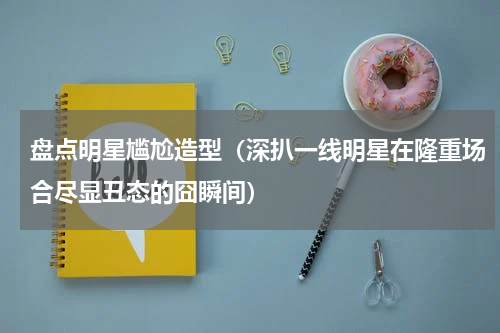 盘点明星尴尬造型（深扒一线明星在隆重场合尽显丑态的囧瞬间）