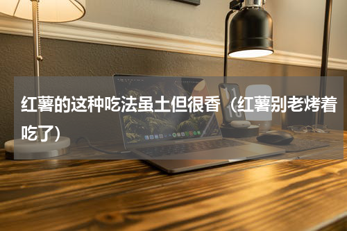 红薯的这种吃法虽土但很香（红薯别老烤着吃了）