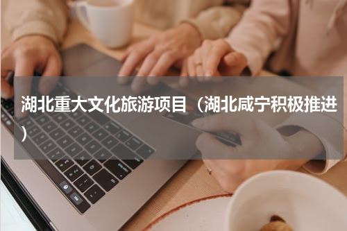 湖北重大文化旅游项目（湖北咸宁积极推进）