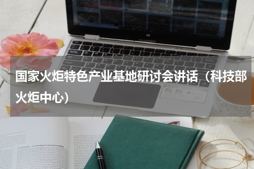 国家火炬特色产业基地研讨会讲话（科技部火炬中心）