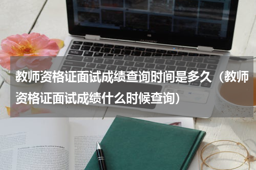 教师资格证面试成绩查询时间是多久（教师资格证面试成绩什么时候查询）