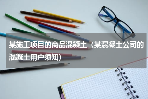 某施工项目的商品混凝土（某混凝土公司的混凝土用户须知）