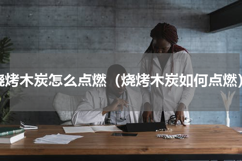 烧烤木炭怎么点燃（烧烤木炭如何点燃）