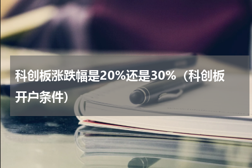 科创板涨跌幅是20%还是30%（科创板开户条件）