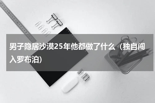 男子隐居沙漠25年他都做了什么（独自闯入罗布泊）