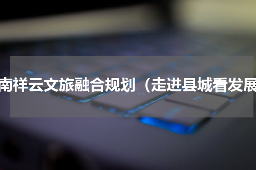 云南祥云文旅融合规划（走进县城看发展）