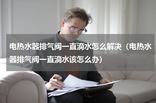 电热水器排气阀一直滴水怎么解决（电热水器排气阀一直滴水该怎么办）