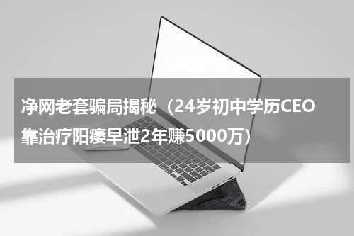 净网老套骗局揭秘（24岁初中学历CEO靠治疗阳痿早泄2年赚5000万）