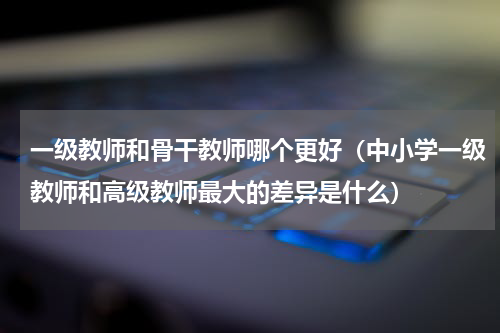 一级教师和骨干教师哪个更好（中小学一级教师和高级教师最大的差异是什么）