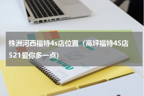 株洲河西福特4s店位置（高坪福特4S店521爱你多一点）