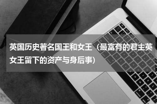 英国历史著名国王和女王（最富有的君主英女王留下的资产与身后事）