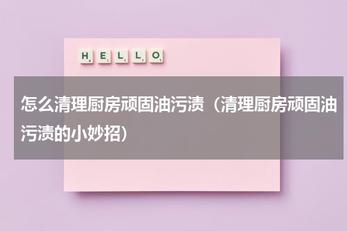 怎么清理厨房顽固油污渍（清理厨房顽固油污渍的小妙招）