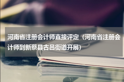 河南省注册会计师直接评定（河南省注册会计师到新蔡县古吕街道开展）