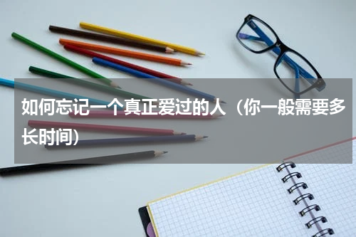 如何忘记一个真正爱过的人（你一般需要多长时间）