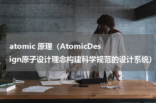 atomic 原理（AtomicDesign原子设计理念构建科学规范的设计系统）