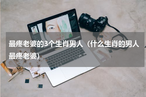 最疼老婆的3个生肖男人（什么生肖的男人最疼老婆）
