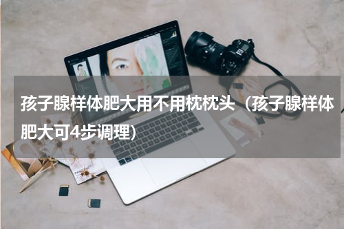 孩子腺样体肥大用不用枕枕头（孩子腺样体肥大可4步调理）
