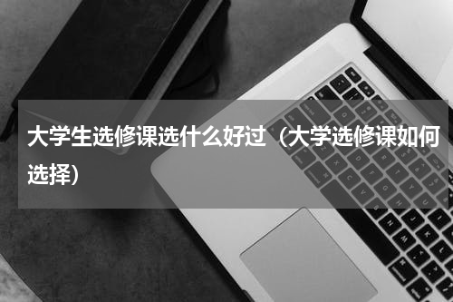 大学生选修课选什么好过（大学选修课如何选择）
