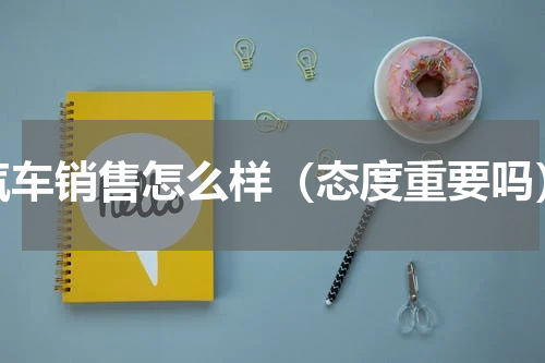 汽车销售怎么样（态度重要吗）