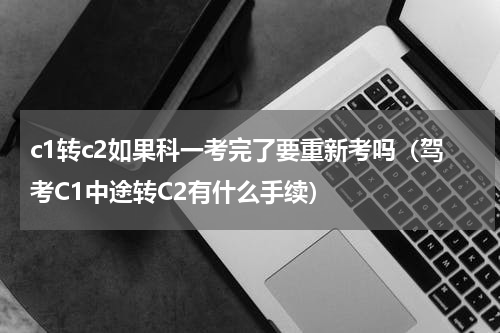 c1转c2如果科一考完了要重新考吗（驾考C1中途转C2有什么手续）