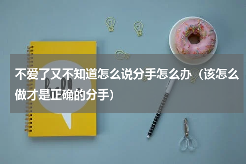 不爱了又不知道怎么说分手怎么办（该怎么做才是正确的分手）