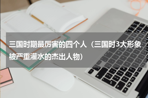 三国时期最厉害的四个人（三国时3大形象被严重灌水的杰出人物）