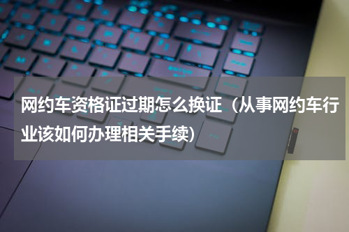 网约车资格证过期怎么换证（从事网约车行业该如何办理相关手续）