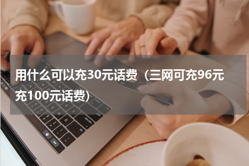 用什么可以充30元话费（三网可充96元充100元话费）
