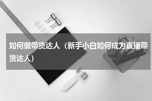 如何做带货达人（新手小白如何成为直播带货达人）